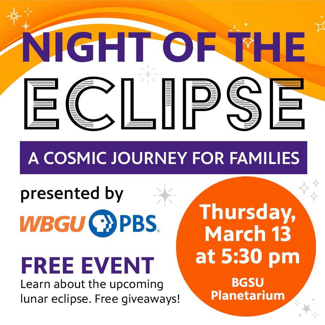 NIGHT OF THE ECLIPSE. A COSMIC JOURNEY FOR FAMILIES. presented by, WBGU-PBS. FREE EVENT. Learn about the upcoming lunar eclipse. Free giveaways! Thursday, March 13 at 5:30 pm. BGSU Planetarium.