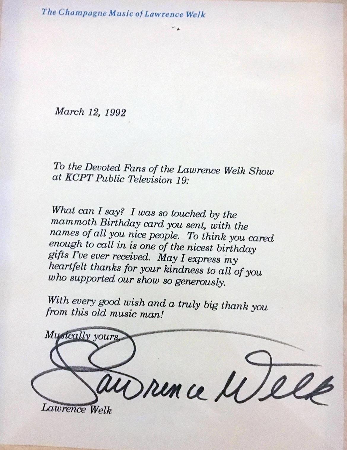 To the Devoted Fans of the Lawrence Welk Show at KCPT Public Television 19: What can I say? I was so touched by the mammoth Birthday card you sent, with the names of all you nice people. To think you cared enough to call in is one of the nicest birthday gifts I've ever received. May I express my hearfelt thanks for your kindness to all of you who supported our show so generously. With every good wish and a truly big thank you from this old music man! Musically yours, Lawrence Welk.