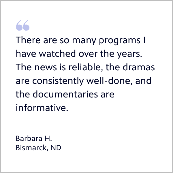 Member Barbara from Bismarck quote: There are so many programs I have watched over the years. The news is reliable, the dramas are consistently well-done, and the documentaries are informative.