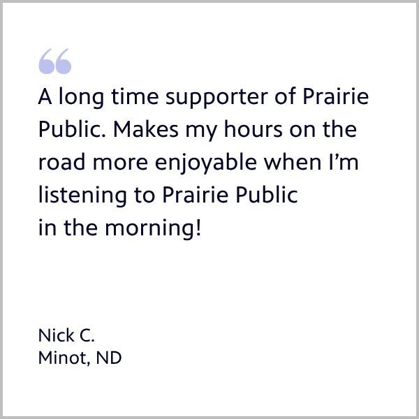 Member Nick rom Minot ND quote: A long time supporter of Prairie Public. Makes my hours on the road more enjoyable when I’m listening to Prairie Public in the morning.