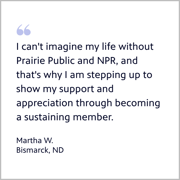 Member Martha from Bismarck ND quote: I can't imagine my life without Prairie Public and NPR, and that's why I am stepping up to show my support and appreciation through becoming a sustaining member.