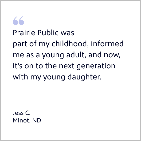 Member Jess from Minot quote: Prairie Public was part of my childhood, informed me as a young adult, and now, it's on to the next generation with my young daughter.