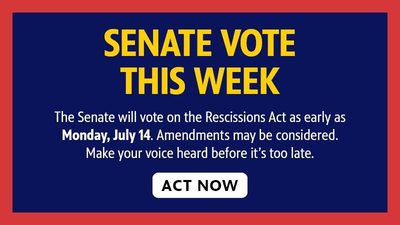 SENATE VOTE THIS WEEK The Senate will vote on the Rescissions Act as early as Monday, July 14. Amendments may be considered. Make your voice heard before it's too late. ACT NOW