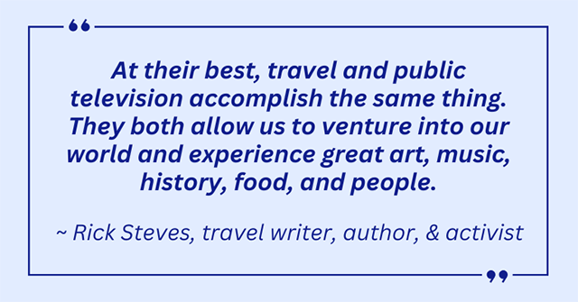 At their best, travel and public tv accomplish the same thing. They both allow us to venture into our world and experience great art, music, history, food and people - By Rick Steves