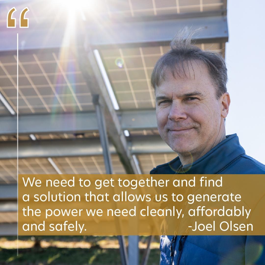 A portrait of Joel Olsen with the quote, "We need to get together and find a solution that allows us to generate the power we need to cleanly, affordably and safely."