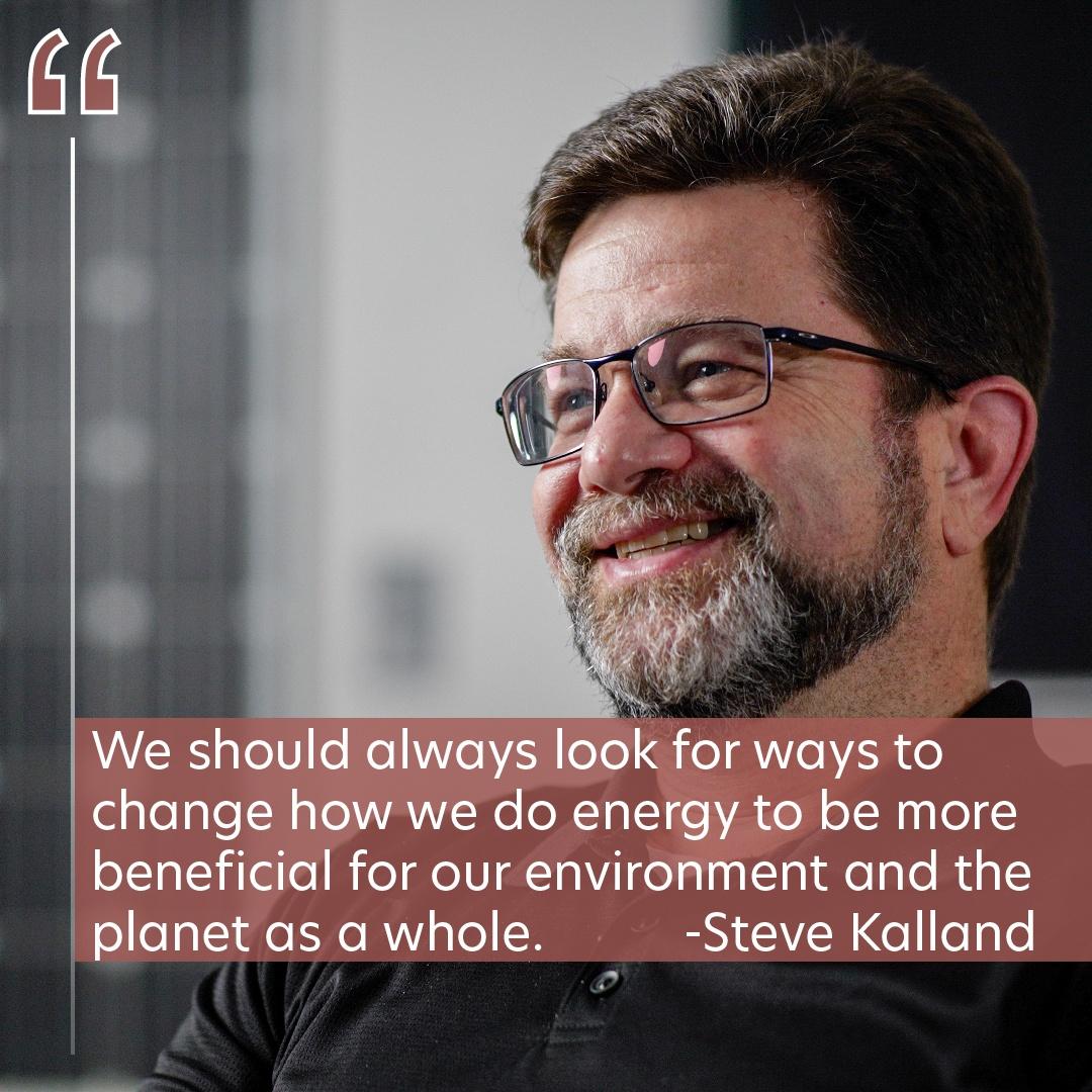 A portrait of Steve Kalland with the quote, "We should always look for ways to change how we do energy to be more beneficial for our environment and the planet as a whole."