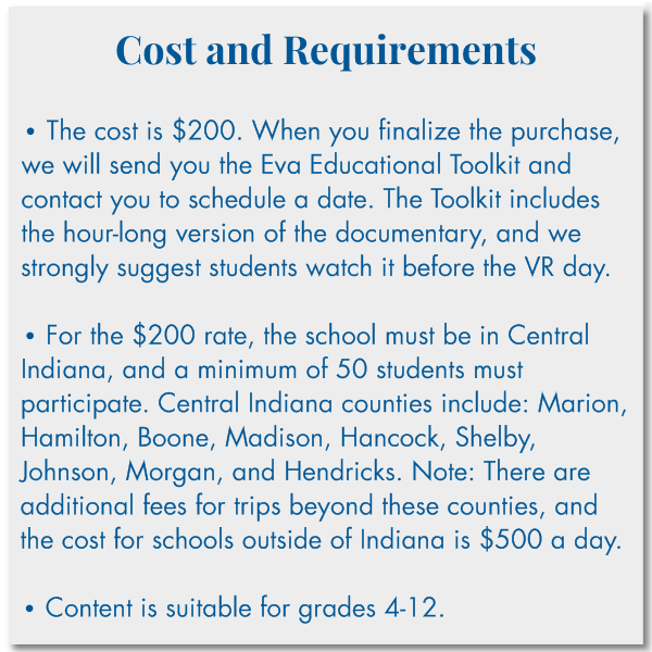 Cost and Requirements   • The cost is $200. When you finalize the purchase, we will send you the Eva Educational Toolkit and contact you to schedule a date. The Toolkit includes the hour-long version of the documentary, and we strongly suggest students watch it before the VR day.  • The school must be in Central Indiana, and a minimum of 50 students must participate. Central Indiana counties include: Marion, Hamilton, Boone, Madison, Hancock, Shelby, Johnson, Morgan, and Hendricks.  • Content is suitable for grades 4-12.