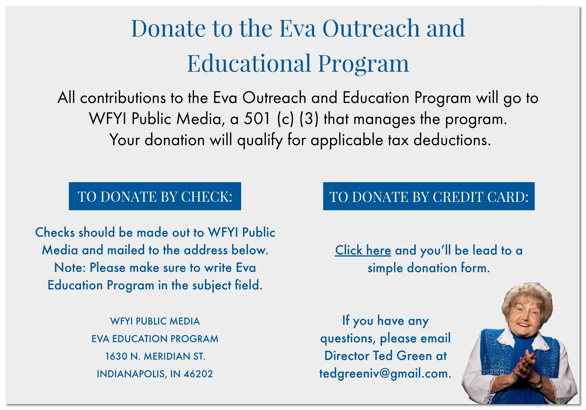 Donate to the Eva Outreach and Educational Program  All contributions to the Eva Outreach and Education Program will go to  WFYI Public Media, a 501 (c) (3) that manages the program.  Your donation will qualify for applicable tax deductions. Checks should be made out to WFYI Public Media and mailed to the address below. Note: Please make sure to write Eva Education Program in the subject field.   WFYI PUBLIC MEDIA EVA EDUCATION PROGRAM 1630 N. MERIDIAN ST. INDIANAPOLIS, IN 46202 TO DONATE BY CREDIT CARD:   Click here and you’ll be lead to a  simple donation form.   If you have any  questions, please email  Director Ted Green at tedgreeniv@gmail.com. 