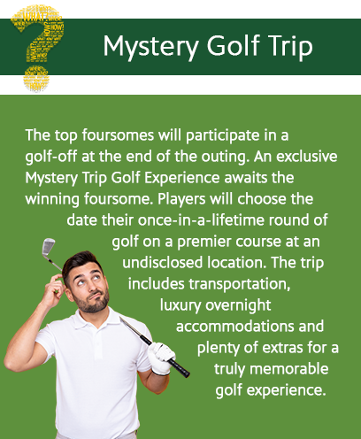 Mystery Golf Trip: The top foursomes will participate in a golf-off at the end of the outing. An exclusive Mystery Trip Golf Experience awaits the winning foursome. Players will choose the date for their-once-in-a lifetime round of golf on a premier course at an undisclosed location. The trip includes transportation, luxury overnightaccommodations and plenty of extras for a truly memorable golf experience.