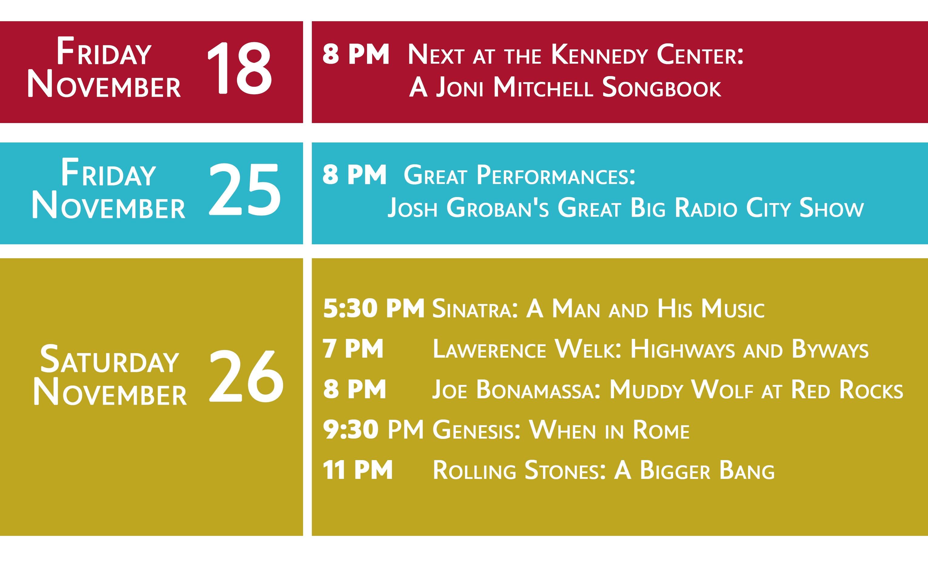 FRIDAY NOVEMBER 18 8 PM Next at the Kennedy Center: A Joni Mitchell Songbook | FRIDAY NOVEMBER 25 8 PM Great Performances: Josh Groban's Great Big Radio City Show |  SATURDAY NOVEMBER 26 5:30 PM	Sinatra: A Man and His Music 7 PM	Lawerence Welk: Highways and Byways 8 PM	Joe Bonamassa: Muddy Wolf at Red Rocks 9:30 PM	Genesis: When in Rome 11 PM	Rolling Stones: A Bigger Bang 