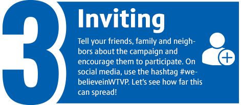 3. Inviting - Others to join – tell your friends, family and neighbors about the campaign and encourage them to participate. On social media, use the hashtag #webelieveinWTVP. Let’s see how far this can spread!